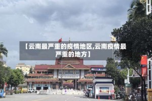 【云南最严重的疫情地区,云南疫情最严重的地方】