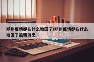 郑州疫情都在什么地区了/郑州疫情都在什么地区了最新消息