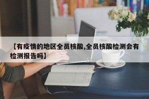 【有疫情的地区全员核酸,全员核酸检测会有检测报告吗】