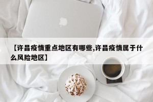 【许昌疫情重点地区有哪些,许昌疫情属于什么风险地区】