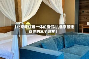 【北京吃住玩一体的度假村,北京最建议住的三个地方】