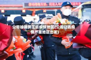 公司抽调员工去疫情地区(公司让去疫情严重地区出差)