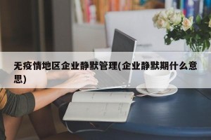 无疫情地区企业静默管理(企业静默期什么意思)