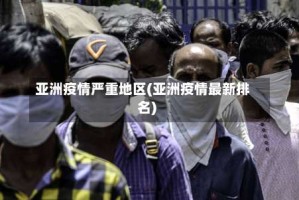 亚洲疫情严重地区(亚洲疫情最新排名)