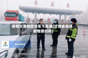 疫情甘肃地区货车下高速(甘肃省高速疫情限行吗)