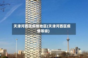 天津河西区疫情地区(天津河西区疫情等级)