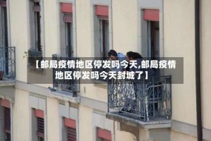 【邮局疫情地区停发吗今天,邮局疫情地区停发吗今天封城了】