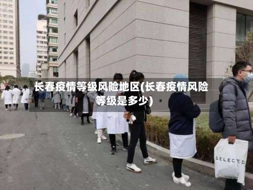 长春疫情等级风险地区(长春疫情风险等级是多少)-第3张图片