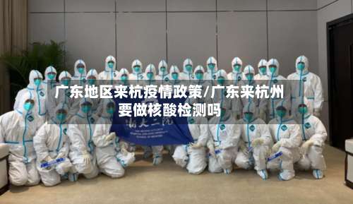 广东地区来杭疫情政策/广东来杭州要做核酸检测吗-第2张图片
