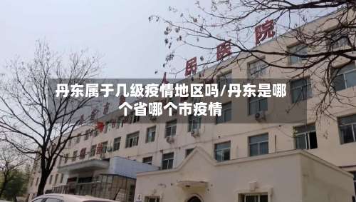 丹东属于几级疫情地区吗/丹东是哪个省哪个市疫情-第1张图片