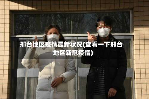 邢台地区疫情最新状况(查看一下邢台地区新冠疫情)-第1张图片