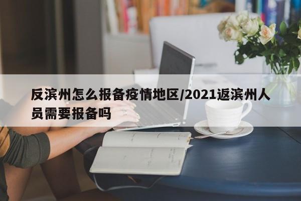 反滨州怎么报备疫情地区/2021返滨州人员需要报备吗