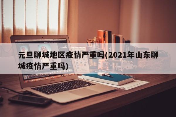 元旦聊城地区疫情严重吗(2021年山东聊城疫情严重吗)