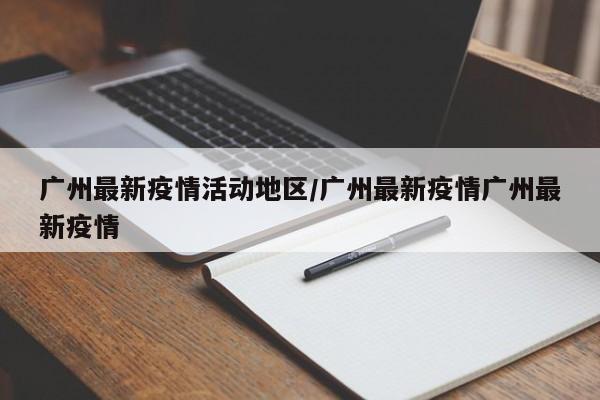 广州最新疫情活动地区/广州最新疫情广州最新疫情