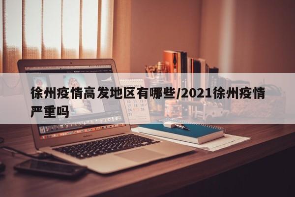 徐州疫情高发地区有哪些/2021徐州疫情严重吗