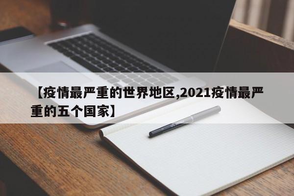 【疫情最严重的世界地区,2021疫情最严重的五个国家】